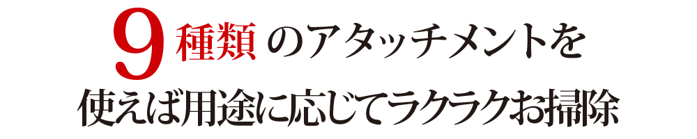 9種類のアタッチメントを使えば用途に応じてラクラクお掃除